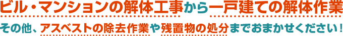 ビル・マンションの解体工事から一戸建ての解体作業、その他、アスベストの除去作業や残置物の処分までおまかせください。